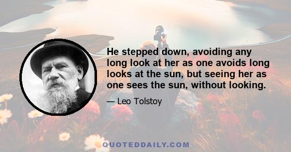 He stepped down, avoiding any long look at her as one avoids long looks at the sun, but seeing her as one sees the sun, without looking.