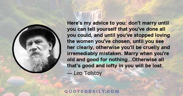 Here's my advice to you: don't marry until you can tell yourself that you've done all you could, and until you've stopped loving the women you've chosen, until you see her clearly, otherwise you'll be cruelly and