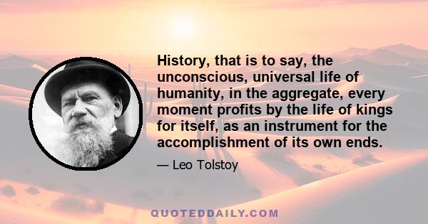 History, that is to say, the unconscious, universal life of humanity, in the aggregate, every moment profits by the life of kings for itself, as an instrument for the accomplishment of its own ends.