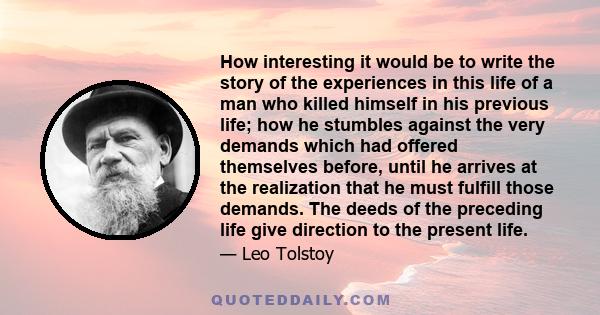 How interesting it would be to write the story of the experiences in this life of a man who killed himself in his previous life; how he stumbles against the very demands which had offered themselves before, until he