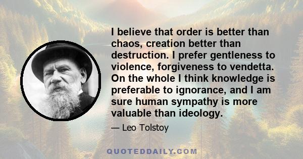 I believe that order is better than chaos, creation better than destruction. I prefer gentleness to violence, forgiveness to vendetta. On the whole I think knowledge is preferable to ignorance, and I am sure human