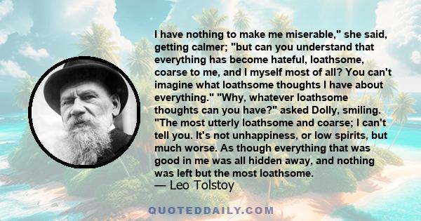 I have nothing to make me miserable, she said, getting calmer; but can you understand that everything has become hateful, loathsome, coarse to me, and I myself most of all? You can't imagine what loathsome thoughts I