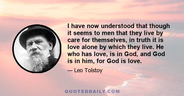 I have now understood that though it seems to men that they live by care for themselves, in truth it is love alone by which they live. He who has love, is in God, and God is in him, for God is love.