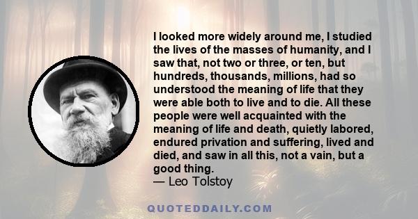 I looked more widely around me, I studied the lives of the masses of humanity, and I saw that, not two or three, or ten, but hundreds, thousands, millions, had so understood the meaning of life that they were able both