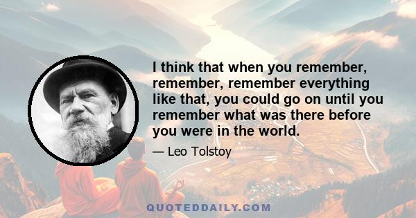 I think that when you remember, remember, remember everything like that, you could go on until you remember what was there before you were in the world.