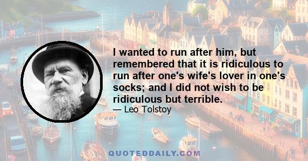 I wanted to run after him, but remembered that it is ridiculous to run after one's wife's lover in one's socks; and I did not wish to be ridiculous but terrible.