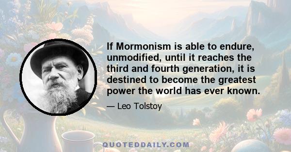 If Mormonism is able to endure, unmodified, until it reaches the third and fourth generation, it is destined to become the greatest power the world has ever known.