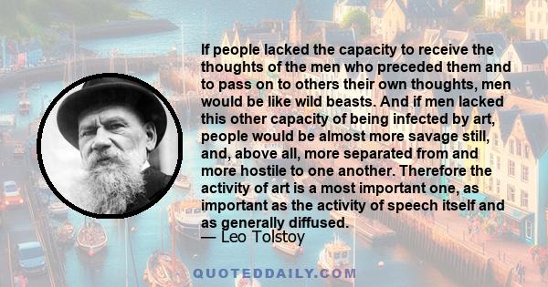 If people lacked the capacity to receive the thoughts of the men who preceded them and to pass on to others their own thoughts, men would be like wild beasts. And if men lacked this other capacity of being infected by