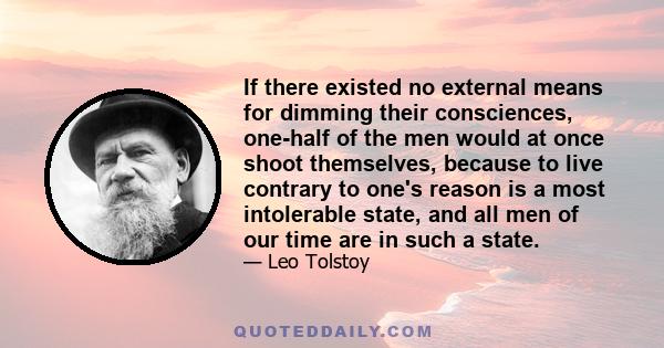 If there existed no external means for dimming their consciences, one-half of the men would at once shoot themselves, because to live contrary to one's reason is a most intolerable state, and all men of our time are in