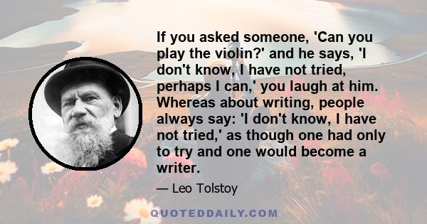 If you asked someone, 'Can you play the violin?' and he says, 'I don't know, I have not tried, perhaps I can,' you laugh at him. Whereas about writing, people always say: 'I don't know, I have not tried,' as though one