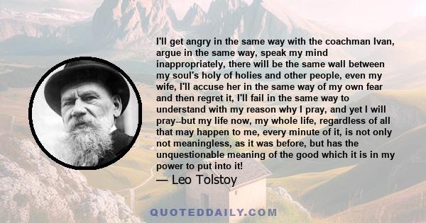 I'll get angry in the same way with the coachman Ivan, argue in the same way, speak my mind inappropriately, there will be the same wall between my soul's holy of holies and other people, even my wife, I'll accuse her