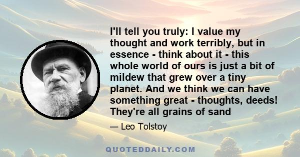 I'll tell you truly: I value my thought and work terribly, but in essence - think about it - this whole world of ours is just a bit of mildew that grew over a tiny planet. And we think we can have something great -