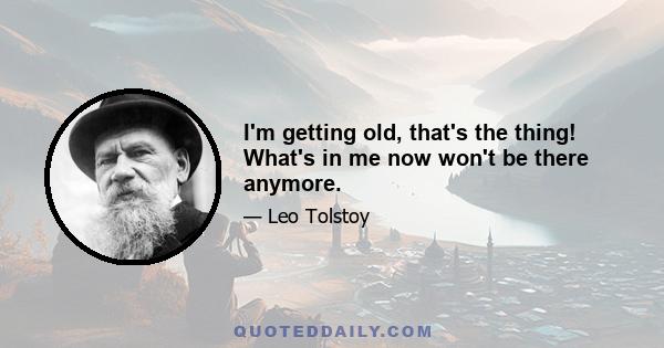 I'm getting old, that's the thing! What's in me now won't be there anymore.