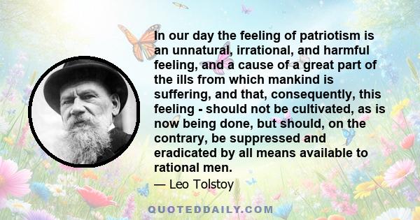 In our day the feeling of patriotism is an unnatural, irrational, and harmful feeling, and a cause of a great part of the ills from which mankind is suffering, and that, consequently, this feeling - should not be