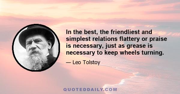 In the best, the friendliest and simplest relations flattery or praise is necessary, just as grease is necessary to keep wheels turning.