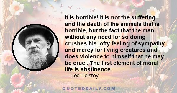 It is horrible! It is not the suffering and the death of the animals that is horrible, but the fact that the man without any need for so doing crushes his lofty feeling of sympathy and mercy for living creatures and