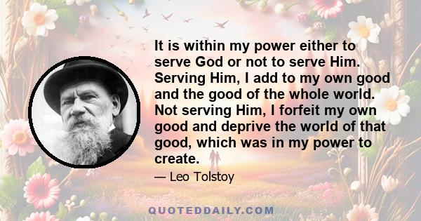 It is within my power either to serve God or not to serve Him. Serving Him, I add to my own good and the good of the whole world. Not serving Him, I forfeit my own good and deprive the world of that good, which was in