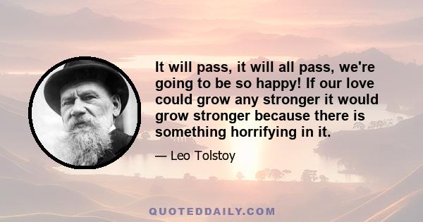 It will pass, it will all pass, we're going to be so happy! If our love could grow any stronger it would grow stronger because there is something horrifying in it.