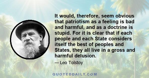 It would, therefore, seem obvious that patriotism as a feeling is bad and harmful, and as a doctrine is stupid. For it is clear that if each people and each State considers itself the best of peoples and States, they