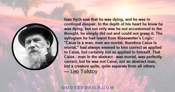 Ivan Ilych saw that he was dying, and he was in continual despair. In the depth of his heart he knew he was dying, but not only was he not accustomed to the thought, he simply did not and could not grasp it. The