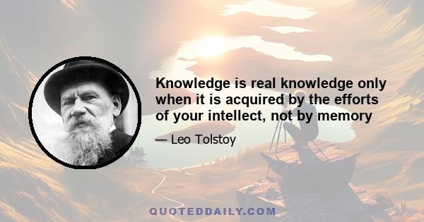 Knowledge is real knowledge only when it is acquired by the efforts of your intellect, not by memory