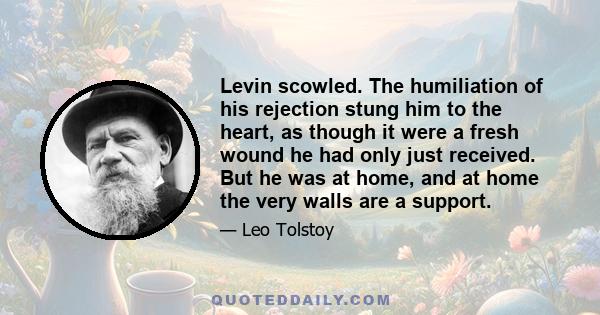 Levin scowled. The humiliation of his rejection stung him to the heart, as though it were a fresh wound he had only just received. But he was at home, and at home the very walls are a support.