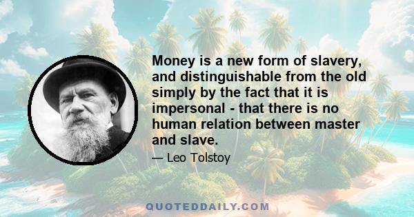 Money is a new form of slavery, and distinguishable from the old simply by the fact that it is impersonal - that there is no human relation between master and slave.