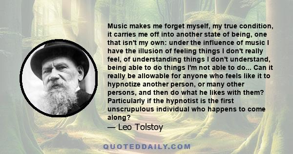 Music makes me forget myself, my true condition, it carries me off into another state of being, one that isn't my own: under the influence of music I have the illusion of feeling things I don't really feel, of