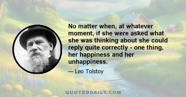 No matter when, at whatever moment, if she were asked what she was thinking about she could reply quite correctly - one thing, her happiness and her unhappiness.