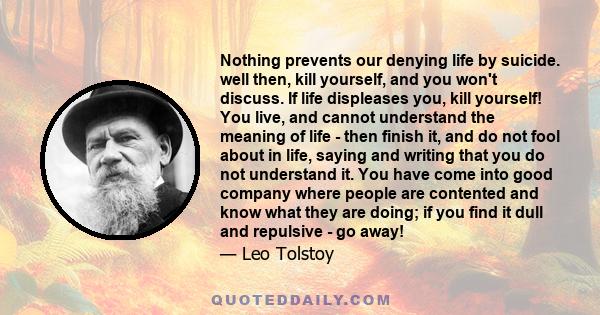 Nothing prevents our denying life by suicide. well then, kill yourself, and you won't discuss. If life displeases you, kill yourself! You live, and cannot understand the meaning of life - then finish it, and do not fool 