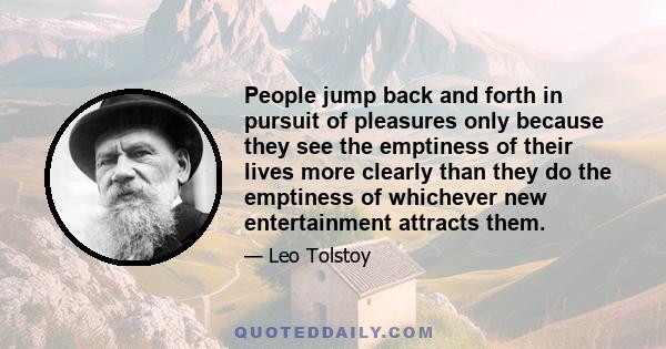 People jump back and forth in pursuit of pleasures only because they see the emptiness of their lives more clearly than they do the emptiness of whichever new entertainment attracts them.