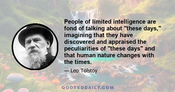 People of limited intelligence are fond of talking about these days, imagining that they have discovered and appraised the peculiarities of these days and that human nature changes with the times.