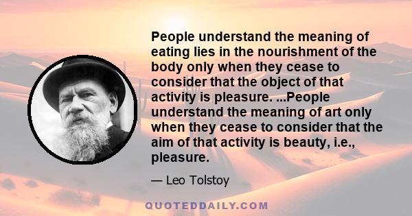 People understand the meaning of eating lies in the nourishment of the body only when they cease to consider that the object of that activity is pleasure. ...People understand the meaning of art only when they cease to