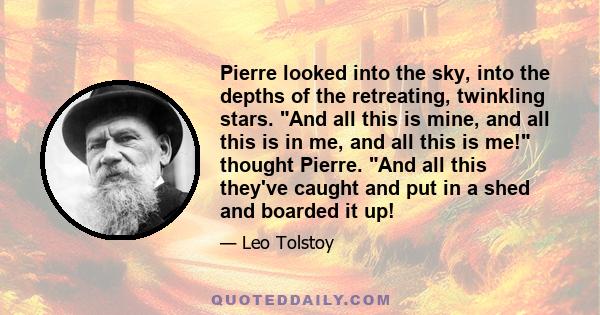 Pierre looked into the sky, into the depths of the retreating, twinkling stars. And all this is mine, and all this is in me, and all this is me! thought Pierre. And all this they've caught and put in a shed and boarded