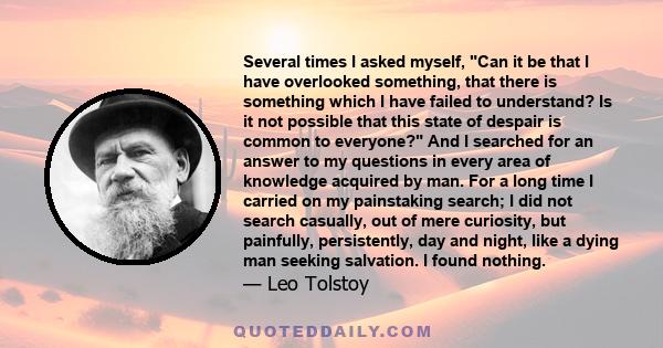 Several times I asked myself, Can it be that I have overlooked something, that there is something which I have failed to understand? Is it not possible that this state of despair is common to everyone? And I searched