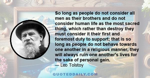 So long as people do not consider all men as their brothers and do not consider human life as the most sacred thing, which rather than destroy they must consider it their first and foremost duty to support; that is so