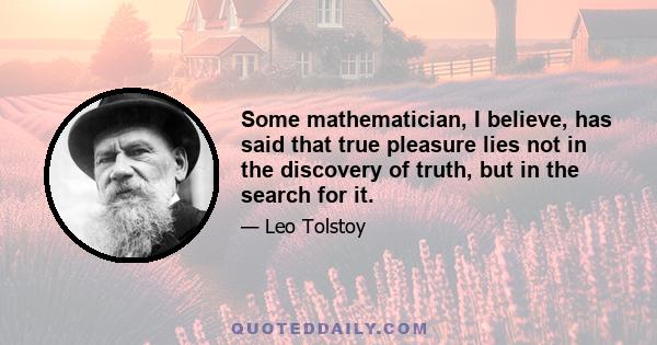 Some mathematician, I believe, has said that true pleasure lies not in the discovery of truth, but in the search for it.