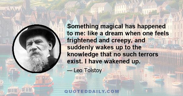 Something magical has happened to me: like a dream when one feels frightened and creepy, and suddenly wakes up to the knowledge that no such terrors exist. I have wakened up.