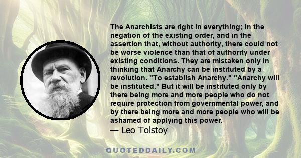 The Anarchists are right in everything; in the negation of the existing order, and in the assertion that, without authority, there could not be worse violence than that of authority under existing conditions. They are