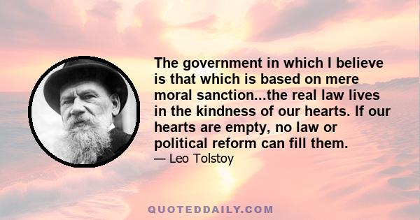 The government in which I believe is that which is based on mere moral sanction...the real law lives in the kindness of our hearts. If our hearts are empty, no law or political reform can fill them.