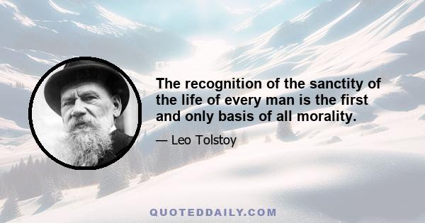 The recognition of the sanctity of the life of every man is the first and only basis of all morality.