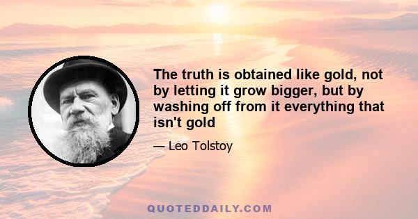 The truth is obtained like gold, not by letting it grow bigger, but by washing off from it everything that isn't gold