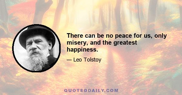 There can be no peace for us, only misery, and the greatest happiness.