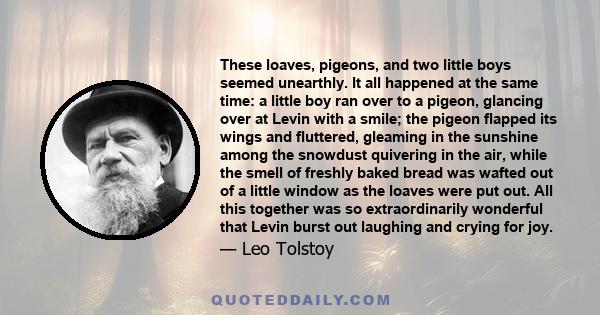 These loaves, pigeons, and two little boys seemed unearthly. It all happened at the same time: a little boy ran over to a pigeon, glancing over at Levin with a smile; the pigeon flapped its wings and fluttered, gleaming 