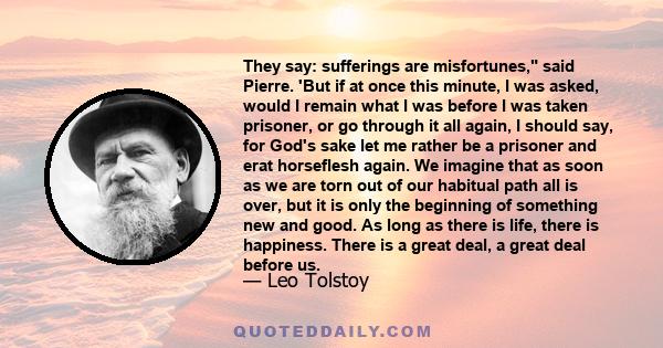 They say: sufferings are misfortunes, said Pierre. 'But if at once this minute, I was asked, would I remain what I was before I was taken prisoner, or go through it all again, I should say, for God's sake let me rather