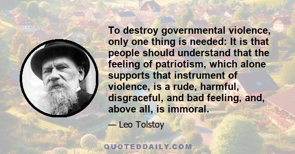 To destroy governmental violence, only one thing is needed: It is that people should understand that the feeling of patriotism, which alone supports that instrument of violence, is a rude, harmful, disgraceful, and bad