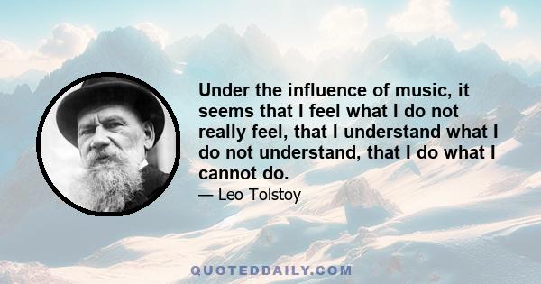 Under the influence of music, it seems that I feel what I do not really feel, that I understand what I do not understand, that I do what I cannot do.