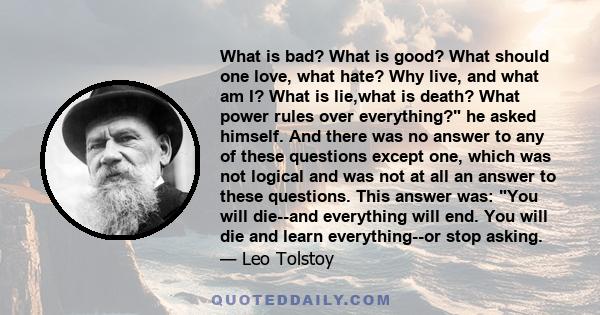 What is bad? What is good? What should one love, what hate? Why live, and what am I? What is lie,what is death? What power rules over everything? he asked himself. And there was no answer to any of these questions