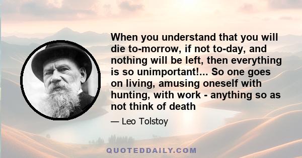 When you understand that you will die to-morrow, if not to-day, and nothing will be left, then everything is so unimportant!... So one goes on living, amusing oneself with hunting, with work - anything so as not think