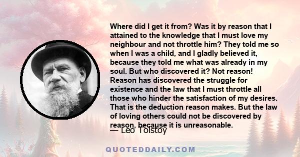 Where did I get it from? Was it by reason that I attained to the knowledge that I must love my neighbour and not throttle him? They told me so when I was a child, and I gladly believed it, because they told me what was